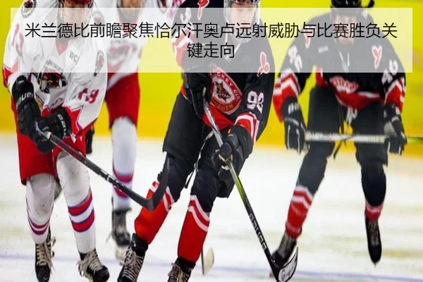 米兰德比前瞻聚焦恰尔汗奥卢远射威胁与比赛胜负关键走向