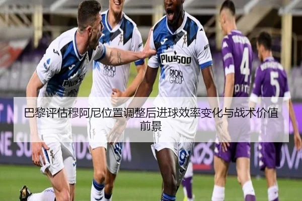 巴黎评估穆阿尼位置调整后进球效率变化与战术价值前景